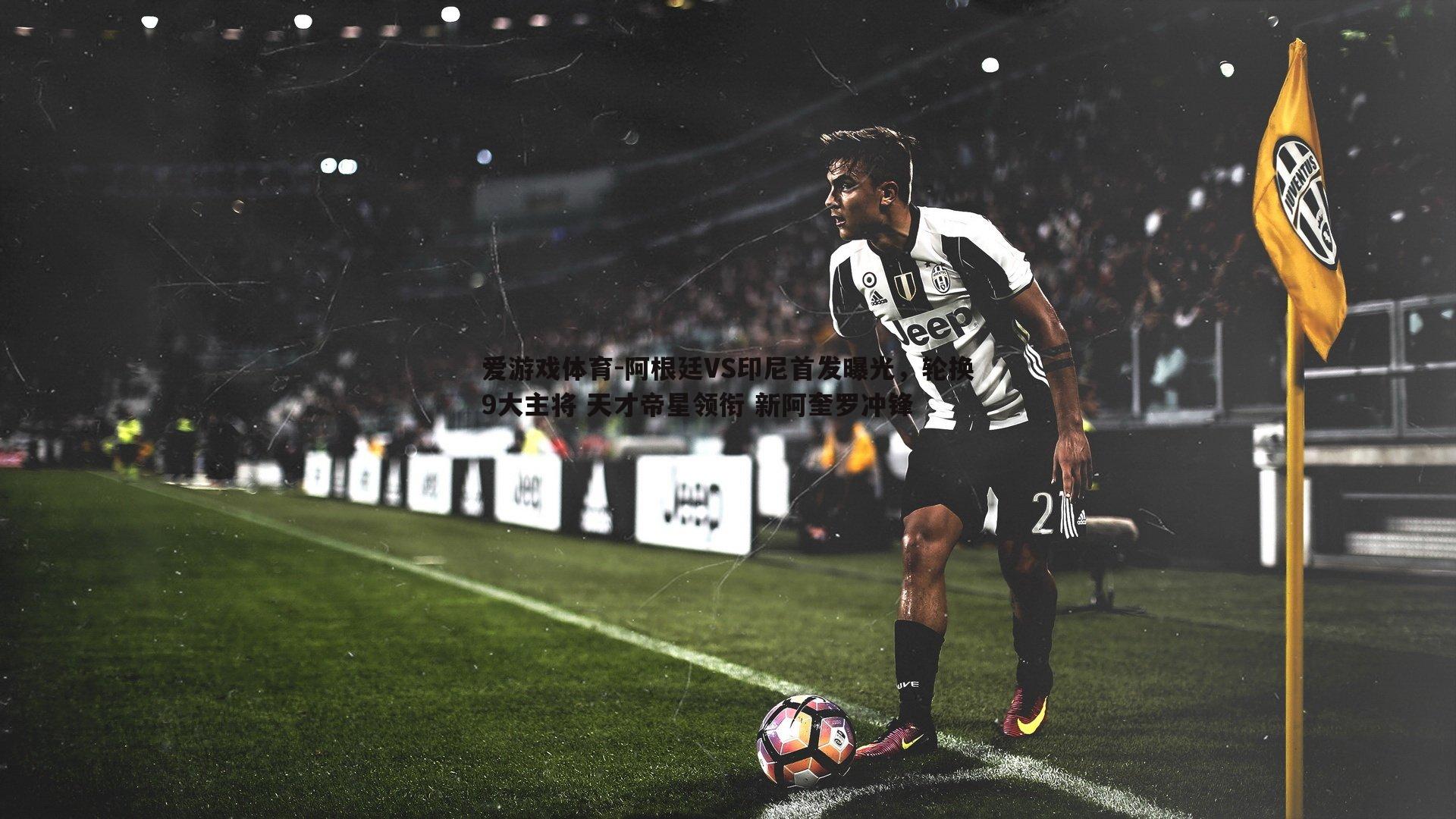 阿根廷VS印尼首发曝光,轮换9大主将 天才帝星领衔 新阿奎罗冲锋